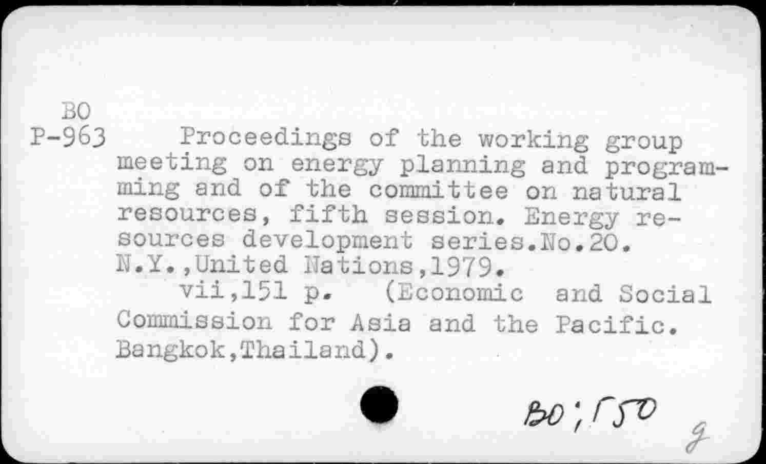 ﻿BO
P-963 Proceedings of the working group meeting on energy planning and program ming and of the committee on natural resources, fifth session. Energy resources development series.No.20. N.Y.,United Nations,1979.
vii,151 p. (Economic and Social Commission for Asia and the Pacific. Ba ngko k,Tha ila nd).
bO'.rfV